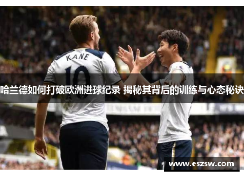 哈兰德如何打破欧洲进球纪录 揭秘其背后的训练与心态秘诀