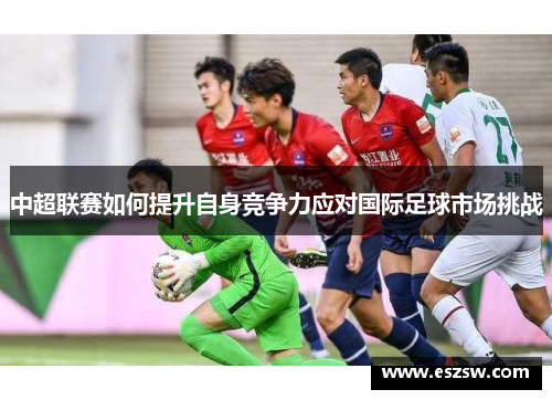 中超联赛如何提升自身竞争力应对国际足球市场挑战
