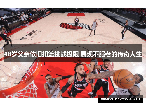 48岁父亲依旧扣篮挑战极限 展现不服老的传奇人生