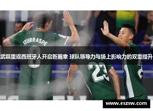 武磊重返西班牙人开启新篇章 球队领导力与场上影响力的双重提升