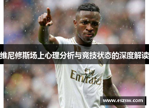维尼修斯场上心理分析与竞技状态的深度解读