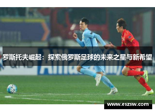 罗斯托夫崛起：探索俄罗斯足球的未来之星与新希望