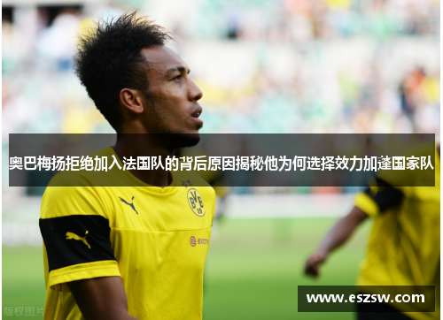 奥巴梅扬拒绝加入法国队的背后原因揭秘他为何选择效力加蓬国家队 奥巴梅扬拒绝加入法国队的背后原因揭秘他为何选择效力加蓬国家队